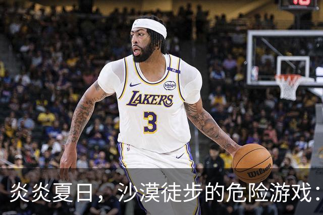 炎炎夏日，沙漠徒步的危险游戏：一场意外的悲剧